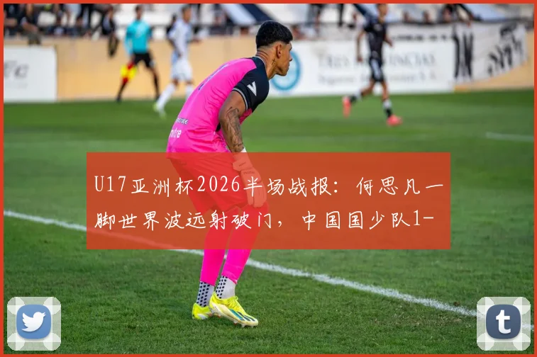 U17亚洲杯2026半场战报:何思凡一脚世界波远射破门,中国国少队1-0领先卡塔尔,附全场集锦回顾