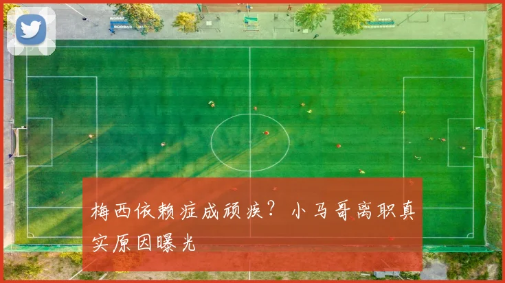 梅西依赖症成顽疾?小马哥离职真实原因曝光