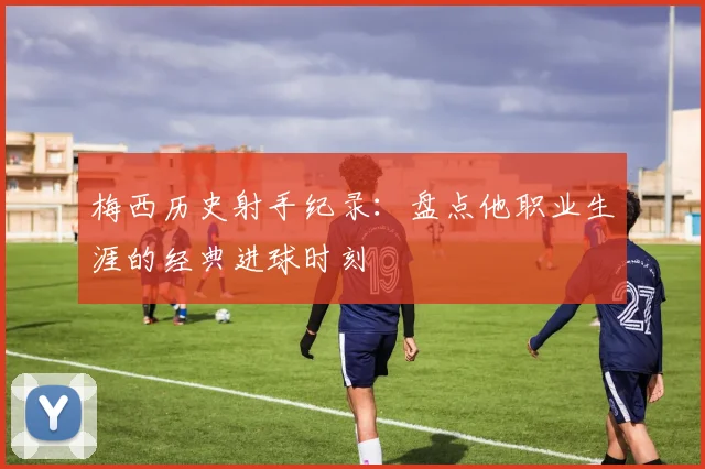 梅西历史射手纪录：盘点他职业生涯的经典进球时刻