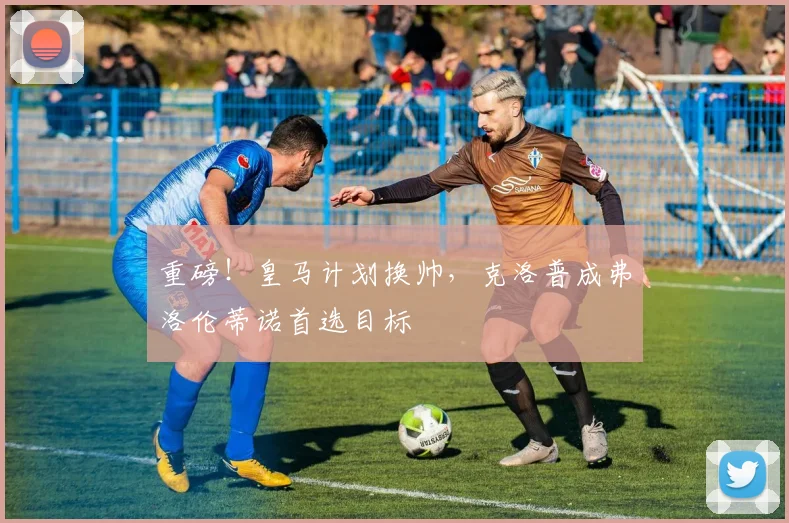 重磅！皇马计划换帅，克洛普成弗洛伦蒂诺首选目标