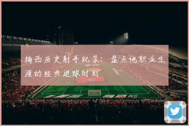 梅西历史射手纪录:盘点他职业生涯的经典进球时刻