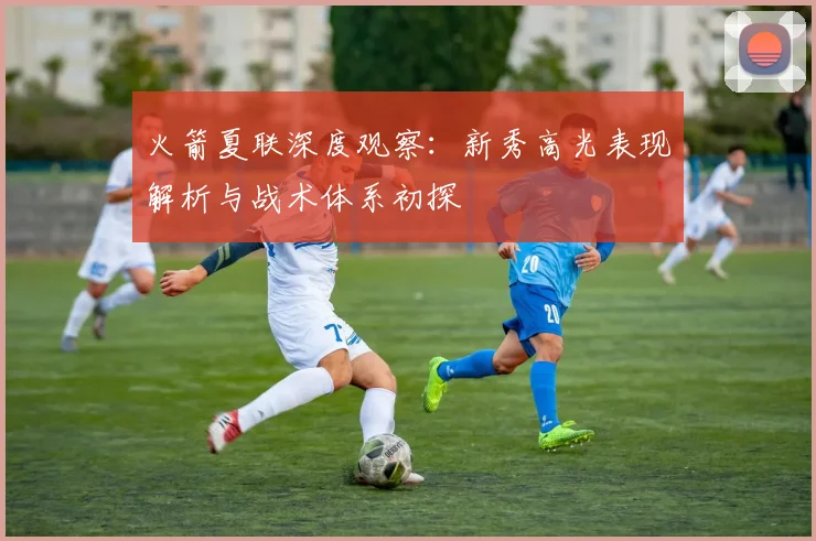 火箭夏联深度观察:新秀高光表现解析与战术体系初探