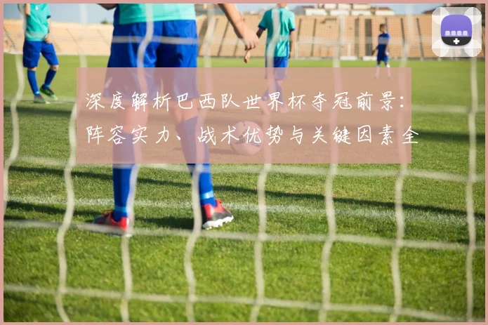 深度解析巴西队世界杯夺冠前景：阵容实力、战术优势与关键因素全解读