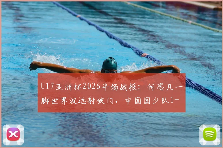 U17亚洲杯2026半场战报:何思凡一脚世界波远射破门,中国国少队1-0领先卡塔尔,附全场集锦回顾