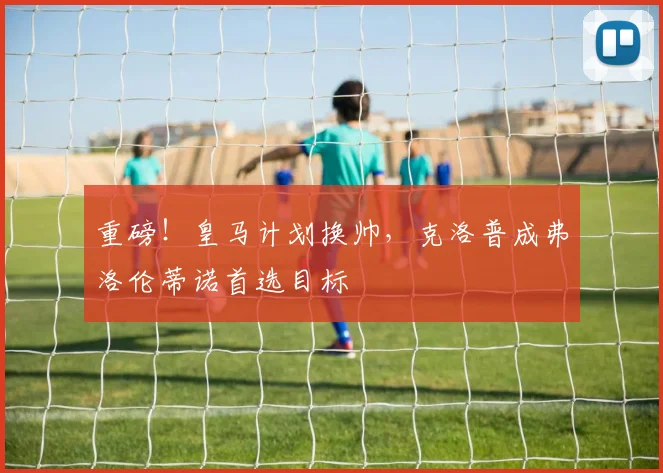 重磅!皇马计划换帅,克洛普成弗洛伦蒂诺首选目标