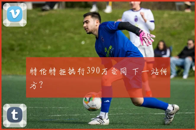 特伦特拒执行390万合同 下一站何方？